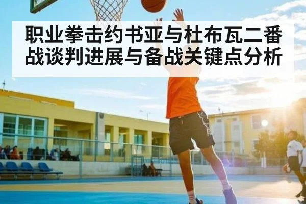 职业拳击约书亚与杜布瓦二番战谈判进展与备战关键点分析