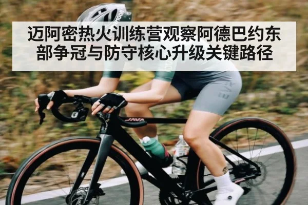 迈阿密热火训练营观察阿德巴约东部争冠与防守核心升级关键路径