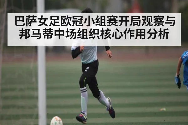 巴萨女足欧冠小组赛开局观察与邦马蒂中场组织核心作用分析